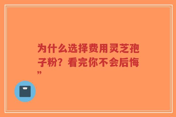 为什么选择费用灵芝孢子粉?看完你不会后悔”-第1张图片-超越 为什么选择费用灵芝孢子粉?看完你不会后悔”-第1张图片-超越
