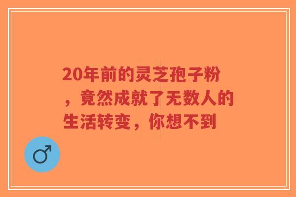 20年前的灵芝孢子粉,竟然成就了无数人的生活转变,你想不到-第1张图片-超越 20年前的灵芝孢子粉,竟然成就了无数人的生活转变,你想不到-第1张图片-超越
