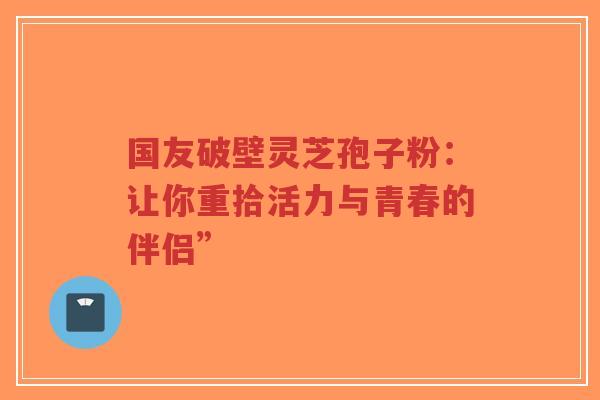 国友破壁灵芝孢子粉：让你重拾活力与青春的伴侣”-第1张图片-超越