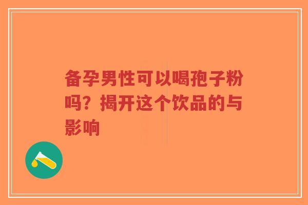 备孕男性可以喝孢子粉吗？揭开这个饮品的与影响-第1张图片-超越