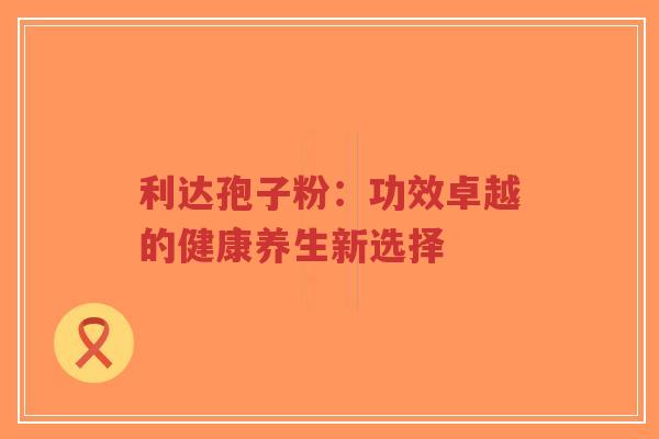 利达孢子粉:功效卓越的健康养生新选择-第1张图片-超越 利达孢子粉:功效卓越的健康养生新选择-第1张图片-超越