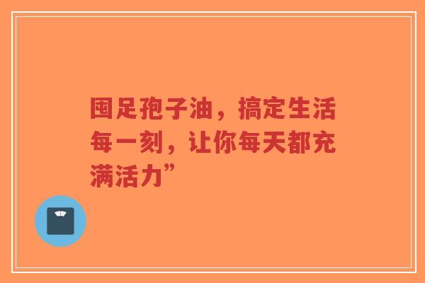 囤足孢子油，搞定生活每一刻，让你每天都充满活力”-第1张图片-超越