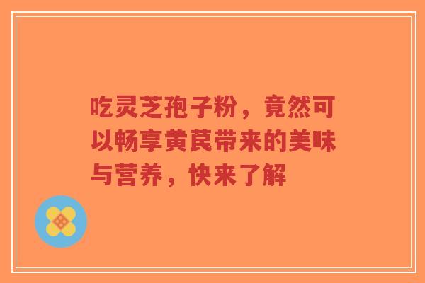 吃灵芝孢子粉,竟然可以畅享黄苠带来的美味与营养,快来了解-第1张图片-超越 吃灵芝孢子粉,竟然可以畅享黄苠带来的美味与营养,快来了解-第1张图片-超越