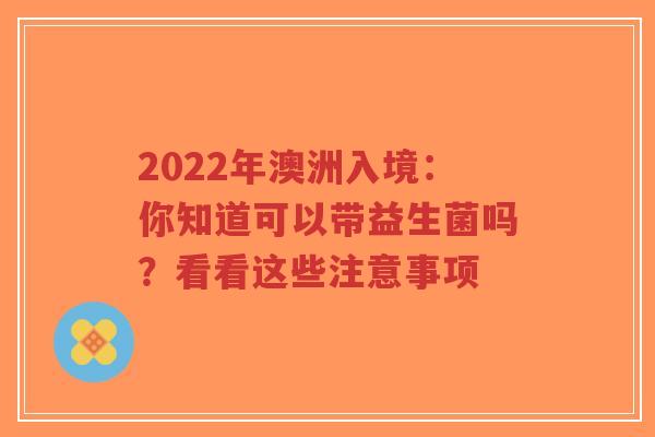 2022年澳洲入境:你知道可以带益生菌吗?看看这些注意事项-第1张图片-超越 2022年澳洲入境:你知道可以带益生菌吗?看看这些注意事项-第1张图片-超越