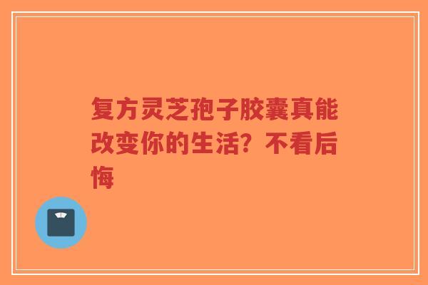 复方灵芝孢子胶囊真能改变你的生活？不看后悔-第1张图片-超越