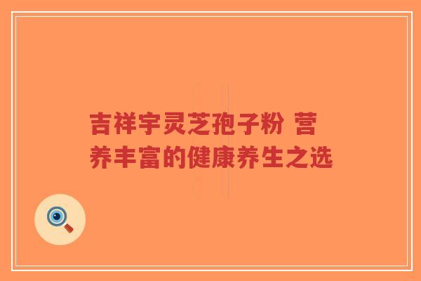 吉祥宇灵芝孢子粉 营养丰富的健康养生之选-第1张图片-超越 吉祥宇灵芝孢子粉 营养丰富的健康养生之选-第1张图片-超越