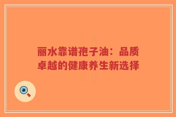 丽水靠谱孢子油：品质卓越的健康养生新选择-第1张图片-超越
