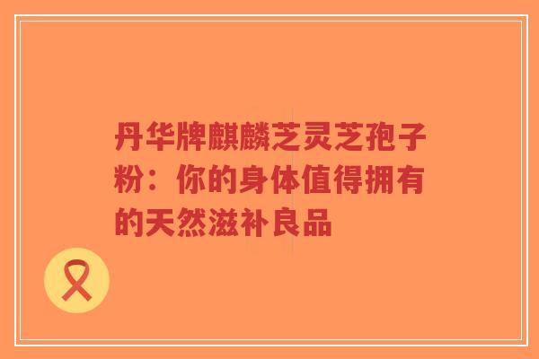丹华牌麒麟芝灵芝孢子粉:你的身体值得拥有的天然滋补良品-第1张图片-超越 丹华牌麒麟芝灵芝孢子粉:你的身体值得拥有的天然滋补良品-第1张图片-超越