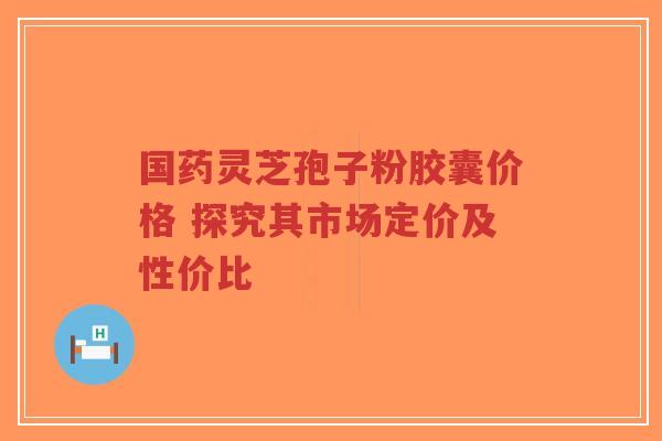 国药灵芝孢子粉胶囊价格 探究其市场定价及性价比-第1张图片-超越 国药灵芝孢子粉胶囊价格 探究其市场定价及性价比-第1张图片-超越