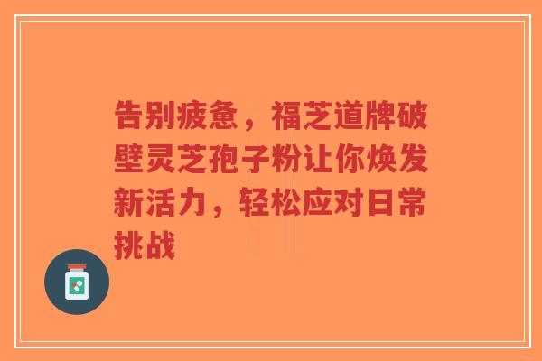 告别疲惫,福芝道牌破壁灵芝孢子粉让你焕发新活力,轻松应对日常挑战-第1张图片-超越 告别疲惫,福芝道牌破壁灵芝孢子粉让你焕发新活力,轻松应对日常挑战-第1张图片-超越
