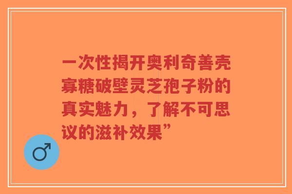 一次性揭开奥利奇善壳寡糖破壁灵芝孢子粉的真实魅力,了解不可思议的滋补效果”-第1张图片-超越 一次性揭开奥利奇善壳寡糖破壁灵芝孢子粉的真实魅力,了解不可思议的滋补效果”-第1张图片-超越