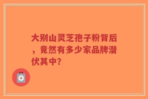 大别山灵芝孢子粉背后,竟然有多少家品牌潜伏其中?-第1张图片-超越 大别山灵芝孢子粉背后,竟然有多少家品牌潜伏其中?-第1张图片-超越