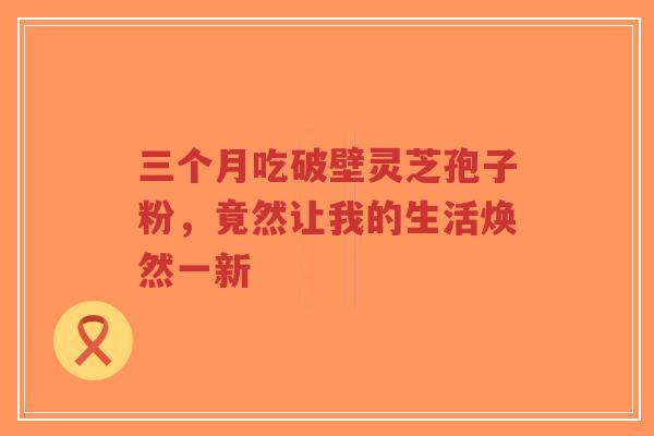 三个月吃破壁灵芝孢子粉,竟然让我的生活焕然一新-第1张图片-超越 三个月吃破壁灵芝孢子粉,竟然让我的生活焕然一新-第1张图片-超越