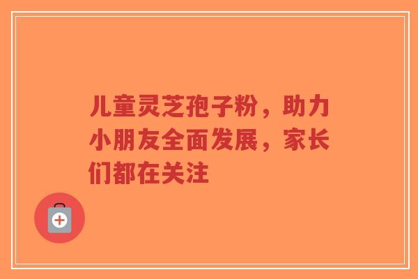 儿童灵芝孢子粉,助力小朋友全面发展,家长们都在关注-第1张图片-超越 儿童灵芝孢子粉,助力小朋友全面发展,家长们都在关注-第1张图片-超越