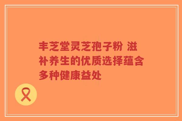 丰芝堂灵芝孢子粉 滋补养生的优质选择蕴含多种健康益处-第1张图片-超越 丰芝堂灵芝孢子粉 滋补养生的优质选择蕴含多种健康益处-第1张图片-超越