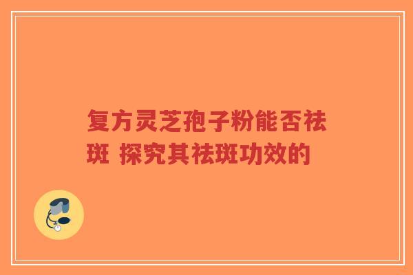复方灵芝孢子粉能否祛斑 探究其祛斑功效的-第1张图片-超越 复方灵芝孢子粉能否祛斑 探究其祛斑功效的-第1张图片-超越