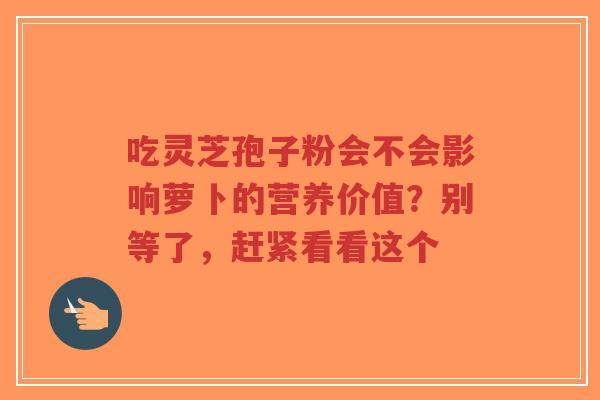 吃灵芝孢子粉会不会影响萝卜的营养价值？别等了，赶紧看看这个-第1张图片-超越