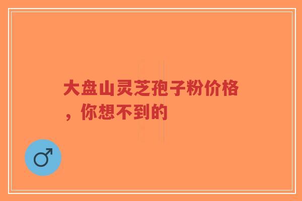 大盘山灵芝孢子粉价格,你想不到的-第1张图片-超越 大盘山灵芝孢子粉价格,你想不到的-第1张图片-超越