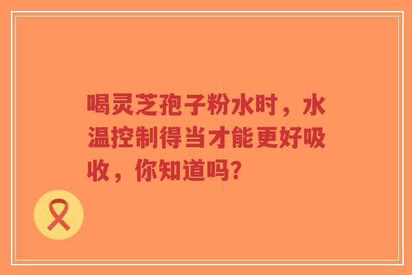 喝灵芝孢子粉水时,水温控制得当才能更好吸收,你知道吗?-第1张图片-超越 喝灵芝孢子粉水时,水温控制得当才能更好吸收,你知道吗?-第1张图片-超越