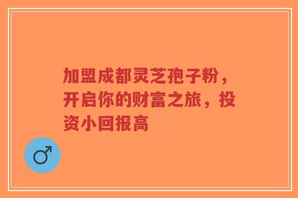加盟成都灵芝孢子粉,开启你的财富之旅,投资小回报高-第1张图片-超越 加盟成都灵芝孢子粉,开启你的财富之旅,投资小回报高-第1张图片-超越