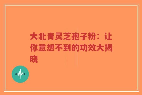 大北青灵芝孢子粉：让你意想不到的功效大揭晓-第1张图片-超越