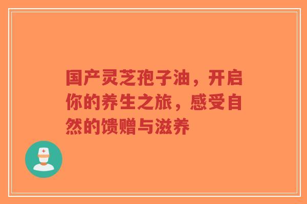 国产灵芝孢子油,开启你的养生之旅,感受自然的馈赠与滋养-第1张图片-超越 国产灵芝孢子油,开启你的养生之旅,感受自然的馈赠与滋养-第1张图片-超越