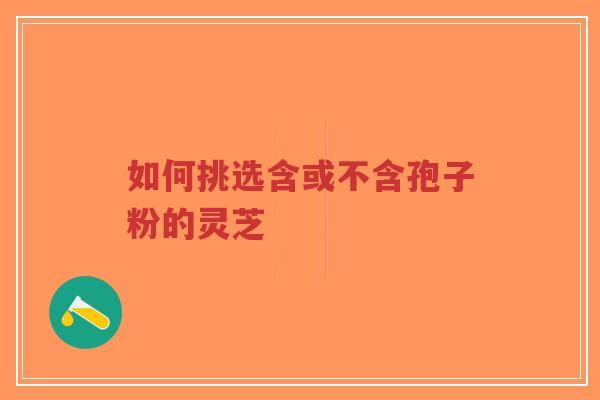 如何挑选含或不含孢子粉的灵芝-第1张图片-超越 如何挑选含或不含孢子粉的灵芝-第1张图片-超越