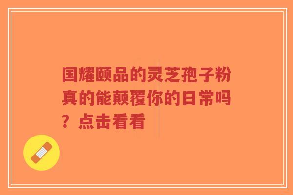 国耀颐品的灵芝孢子粉真的能颠覆你的日常吗？点击看看-第1张图片-超越