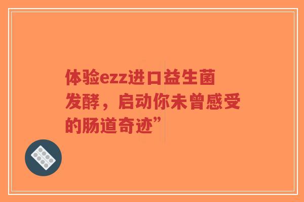 体验ezz进口益生菌发酵,启动你未曾感受的肠道奇迹”-第1张图片-超越 体验ezz进口益生菌发酵,启动你未曾感受的肠道奇迹”-第1张图片-超越