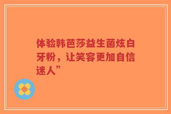 体验韩芭莎益生菌炫白牙粉,让笑容更加自信迷人”-第1张图片-超越 体验韩芭莎益生菌炫白牙粉,让笑容更加自信迷人”-第1张图片-超越