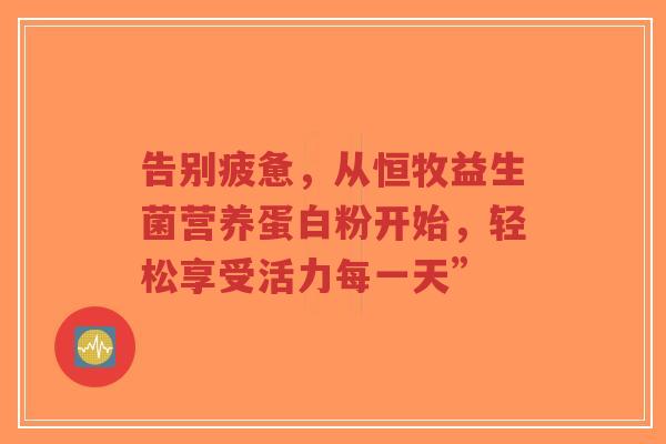告别疲惫,从恒牧益生菌营养蛋白粉开始,轻松享受活力每一天”-第1张图片-超越 告别疲惫,从恒牧益生菌营养蛋白粉开始,轻松享受活力每一天”-第1张图片-超越