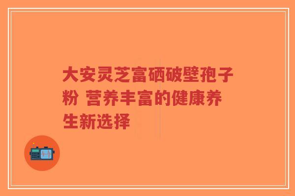 大安灵芝富硒破壁孢子粉 营养丰富的健康养生新选择-第1张图片-超越 大安灵芝富硒破壁孢子粉 营养丰富的健康养生新选择-第1张图片-超越