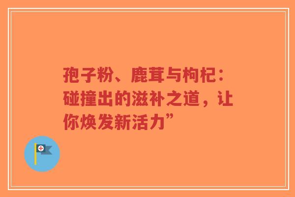 孢子粉、鹿茸与枸杞：碰撞出的滋补之道，让你焕发新活力”-第1张图片-超越