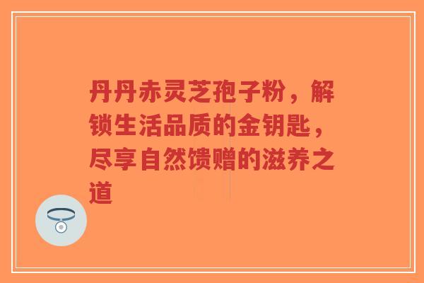 丹丹赤灵芝孢子粉,解锁生活品质的金钥匙,尽享自然馈赠的滋养之道-第1张图片-超越 丹丹赤灵芝孢子粉,解锁生活品质的金钥匙,尽享自然馈赠的滋养之道-第1张图片-超越