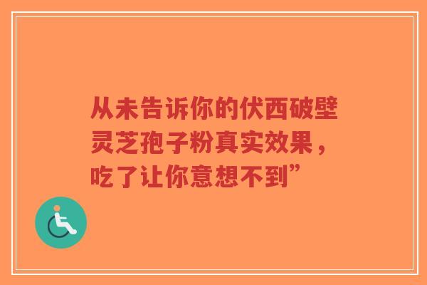 从未告诉你的伏西破壁灵芝孢子粉真实效果,吃了让你意想不到”-第1张图片-超越 从未告诉你的伏西破壁灵芝孢子粉真实效果,吃了让你意想不到”-第1张图片-超越