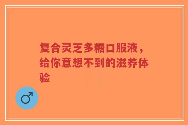 复合灵芝多糖口服液,给你意想不到的滋养体验-第1张图片-超越 复合灵芝多糖口服液,给你意想不到的滋养体验-第1张图片-超越