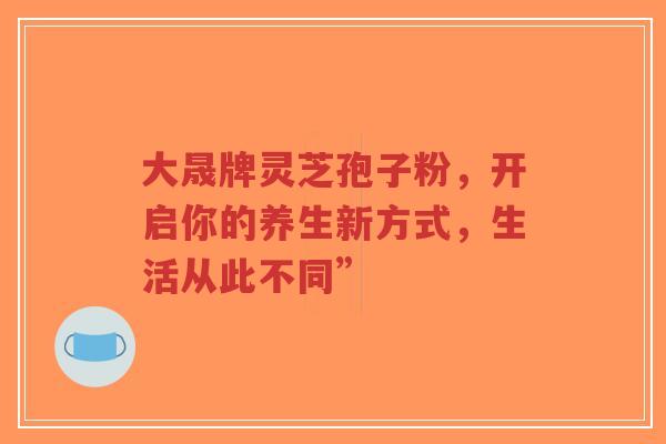 大晟牌灵芝孢子粉,开启你的养生新方式,生活从此不同”-第1张图片-超越 大晟牌灵芝孢子粉,开启你的养生新方式,生活从此不同”-第1张图片-超越