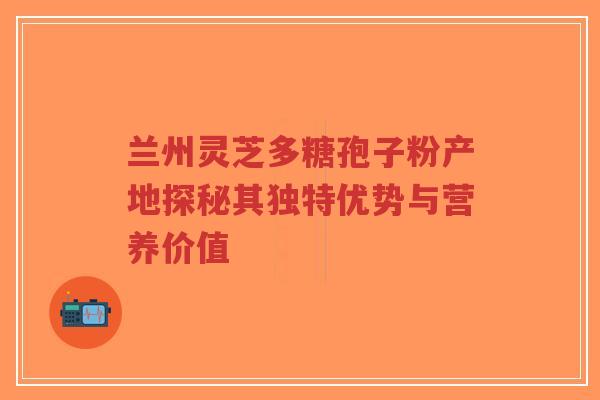兰州灵芝多糖孢子粉产地探秘其独特优势与营养价值-第1张图片-超越 兰州灵芝多糖孢子粉产地探秘其独特优势与营养价值-第1张图片-超越