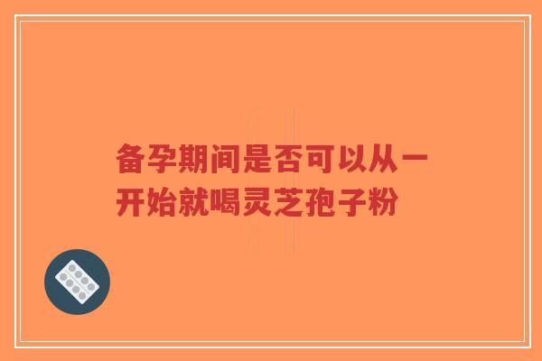 备孕期间是否可以从一开始就喝灵芝孢子粉-第1张图片-超越