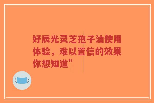 好辰光灵芝孢子油使用体验,难以置信的效果你想知道”-第1张图片-超越 好辰光灵芝孢子油使用体验,难以置信的效果你想知道”-第1张图片-超越