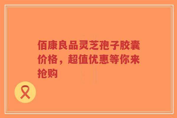 佰康良品灵芝孢子胶囊价格,超值优惠等你来抢购-第1张图片-超越 佰康良品灵芝孢子胶囊价格,超值优惠等你来抢购-第1张图片-超越
