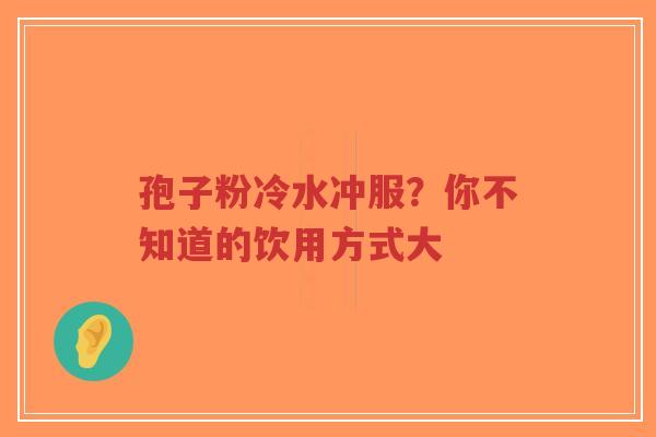 孢子粉冷水冲服？你不知道的饮用方式大-第1张图片-超越
