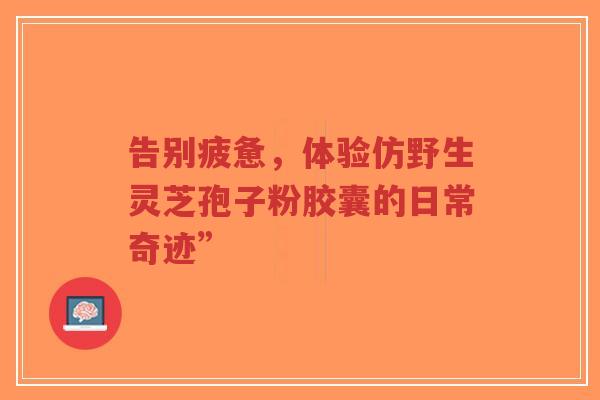 告别疲惫,体验仿野生灵芝孢子粉胶囊的日常奇迹”-第1张图片-超越 告别疲惫,体验仿野生灵芝孢子粉胶囊的日常奇迹”-第1张图片-超越