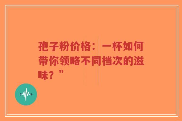 孢子粉价格:一杯如何带你领略不同档次的滋味?”-第1张图片-超越 孢子粉价格:一杯如何带你领略不同档次的滋味?”-第1张图片-超越