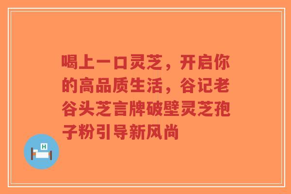 喝上一口灵芝,开启你的高品质生活,谷记老谷头芝言牌破壁灵芝孢子粉引导新风尚-第1张图片-超越 喝上一口灵芝,开启你的高品质生活,谷记老谷头芝言牌破壁灵芝孢子粉引导新风尚-第1张图片-超越