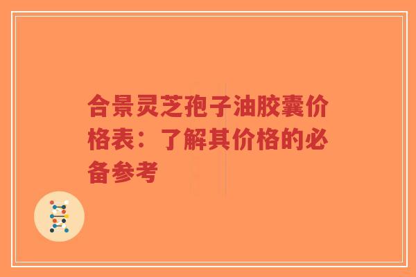 合景灵芝孢子油胶囊价格表：了解其价格的必备参考-第1张图片-超越