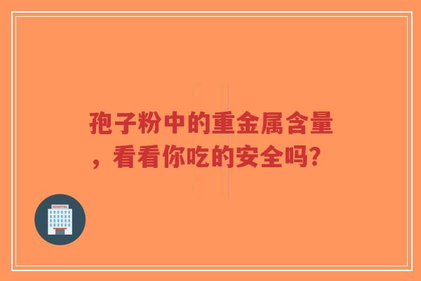 孢子粉中的重金属含量,看看你吃的安全吗?-第1张图片-超越 孢子粉中的重金属含量,看看你吃的安全吗?-第1张图片-超越