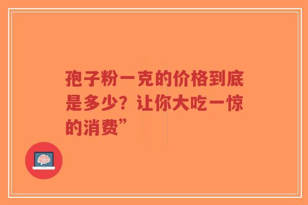 孢子粉一克的价格到底是多少？让你大吃一惊的消费”-第1张图片-超越