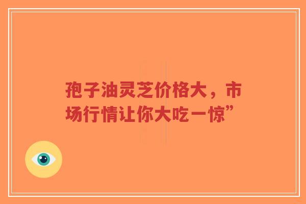 孢子油灵芝价格大,市场行情让你大吃一惊”-第1张图片-超越 孢子油灵芝价格大,市场行情让你大吃一惊”-第1张图片-超越