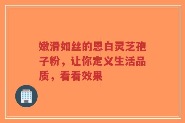 嫩滑如丝的恩白灵芝孢子粉,让你定义生活品质,看看效果-第1张图片-超越 嫩滑如丝的恩白灵芝孢子粉,让你定义生活品质,看看效果-第1张图片-超越